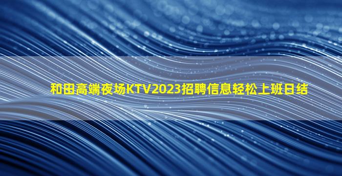 和田高端夜场KTV2023招聘信息轻松上班日结